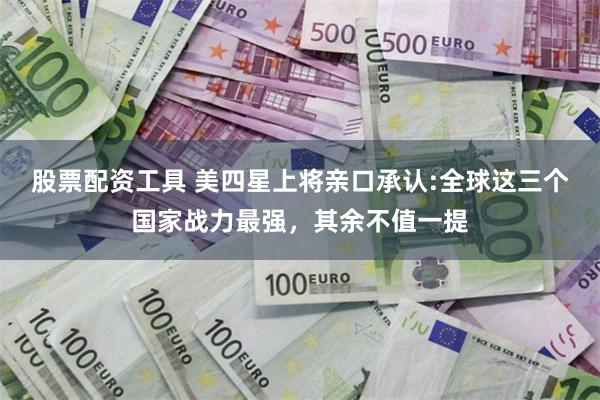 股票配资工具 美四星上将亲口承认:全球这三个国家战力最强，其余不值一提