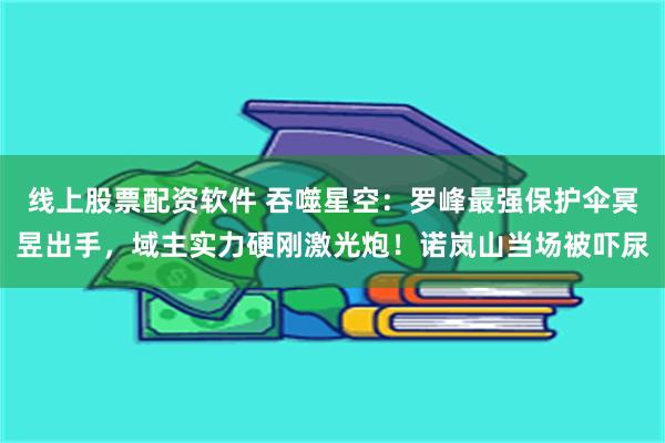 线上股票配资软件 吞噬星空：罗峰最强保护伞冥昱出手，域主实力硬刚激光炮！诺岚山当场被吓尿