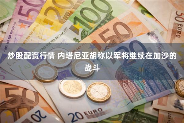 炒股配资行情 内塔尼亚胡称以军将继续在加沙的战斗