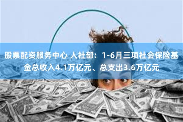 股票配资服务中心 人社部：1-6月三项社会保险基金总收入4.1万亿元、总支出3.6万亿元