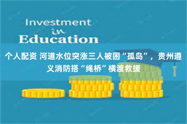 个人配资 河道水位突涨三人被困“孤岛”，贵州遵义消防搭“绳桥”横渡救援