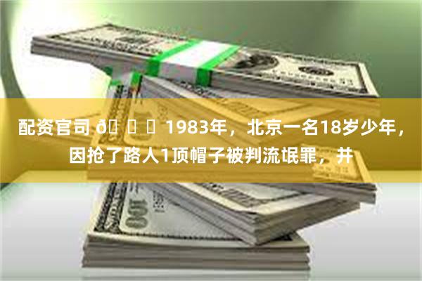 配资官司 🌞1983年，北京一名18岁少年，因抢了路人1顶帽子被判流氓罪，并