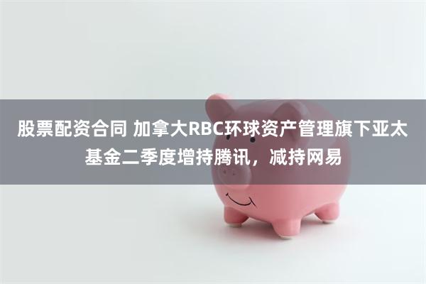 股票配资合同 加拿大RBC环球资产管理旗下亚太基金二季度增持腾讯，减持网易