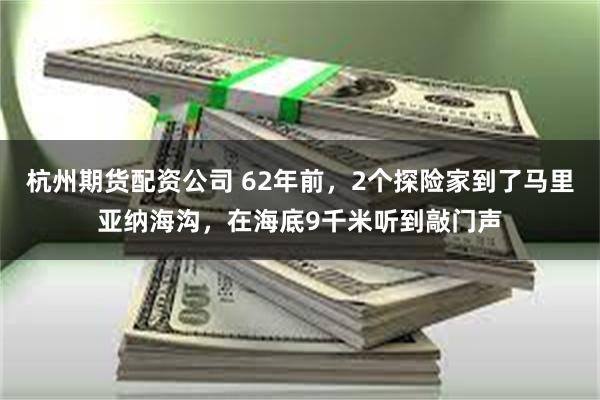 杭州期货配资公司 62年前，2个探险家到了马里亚纳海沟，在海底9千米听到敲门声