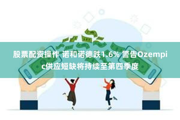 股票配资操作 诺和诺德跌1.6% 警告Ozempic供应短缺将持续至第四季度