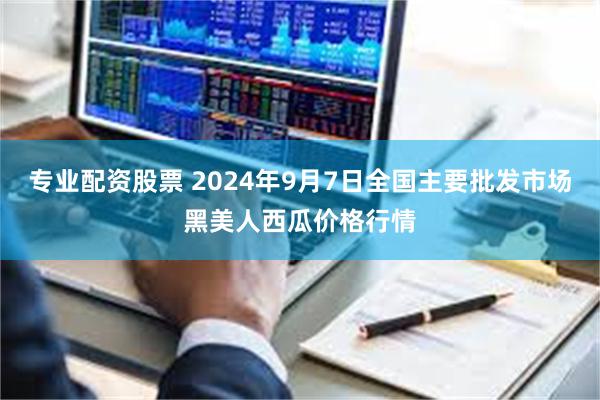 专业配资股票 2024年9月7日全国主要批发市场黑美人西瓜价格行情