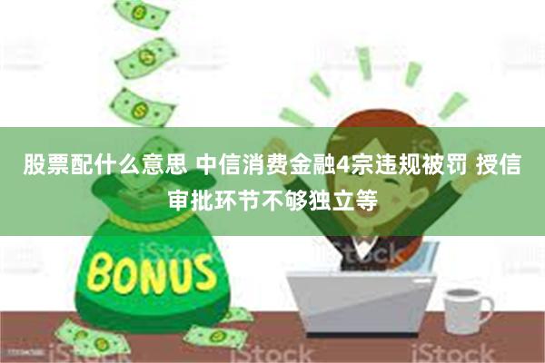 股票配什么意思 中信消费金融4宗违规被罚 授信审批环节不够独立等