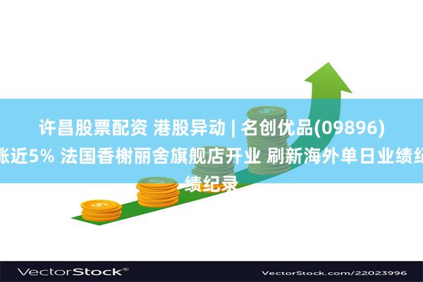 许昌股票配资 港股异动 | 名创优品(09896)现涨近5% 法国香榭丽舍旗舰店开业 刷新海外单日业绩纪录