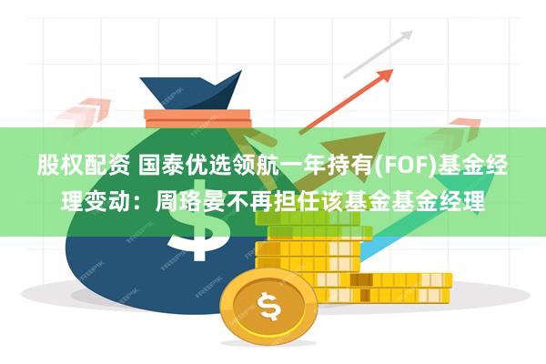 股权配资 国泰优选领航一年持有(FOF)基金经理变动：周珞晏不再担任该基金基金经理