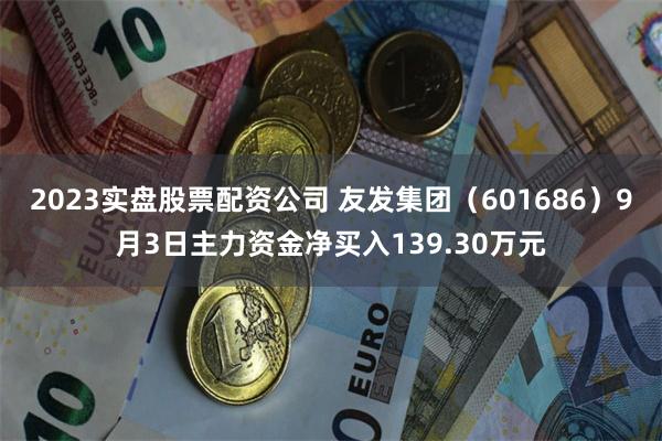 2023实盘股票配资公司 友发集团（601686）9月3日主力资金净买入139.30万元