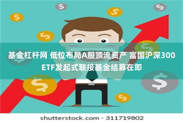 基金杠杆网 低位布局A股顶流资产 富国沪深300ETF发起式联接基金结募在即