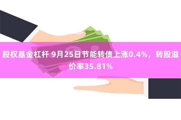 股权基金杠杆 9月25日节能转债上涨0.4%，转股溢价率35.81%