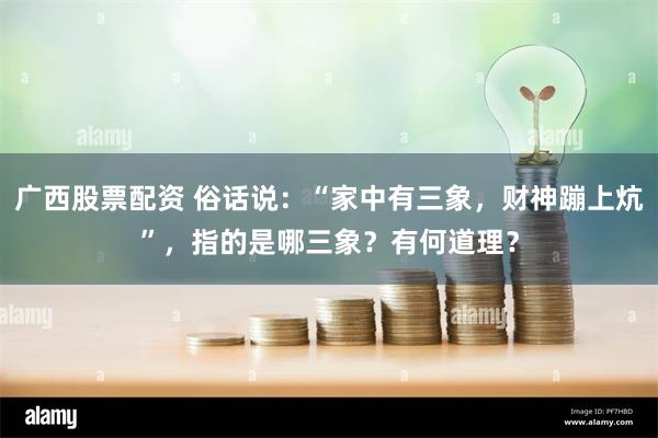 广西股票配资 俗话说：“家中有三象，财神蹦上炕”，指的是哪三象？有何道理？