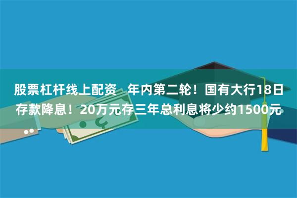 股票杠杆线上配资   年内第二轮！国有大行18日存款降息！20万元存三年总利息将少约1500元