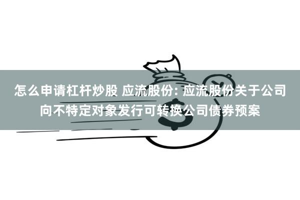 怎么申请杠杆炒股 应流股份: 应流股份关于公司向不特定对象发行可转换公司债券预案