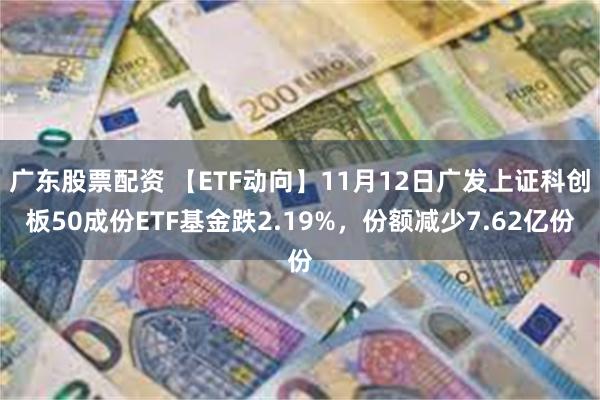 广东股票配资 【ETF动向】11月12日广发上证科创板50成份ETF基金跌2.19%，份额减少7.62亿份