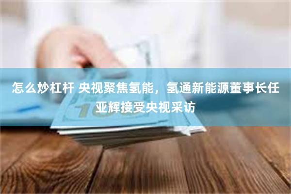 怎么炒杠杆 央视聚焦氢能，氢通新能源董事长任亚辉接受央视采访