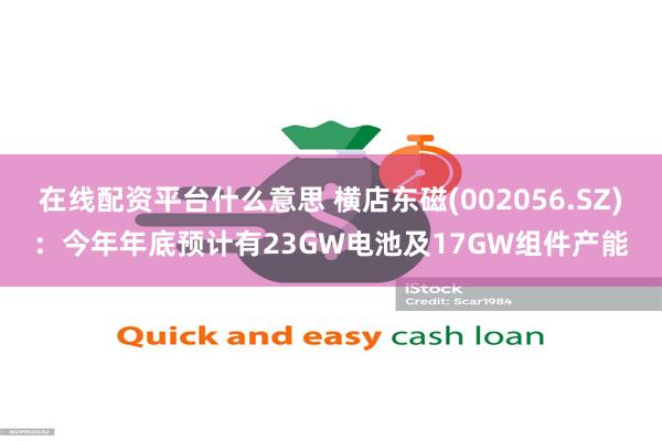 在线配资平台什么意思 横店东磁(002056.SZ)：今年年底预计有23GW电池及17GW组件产能