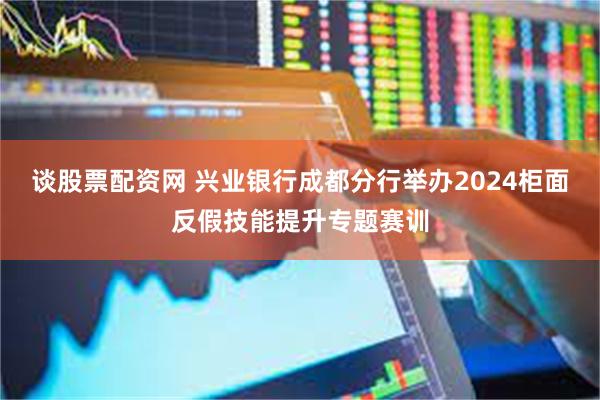 谈股票配资网 兴业银行成都分行举办2024柜面反假技能提升专题赛训