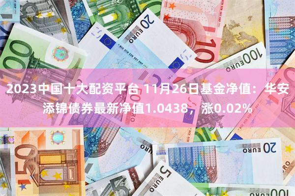 2023中国十大配资平台 11月26日基金净值：华安添锦债券最新净值1.0438，涨0.02%