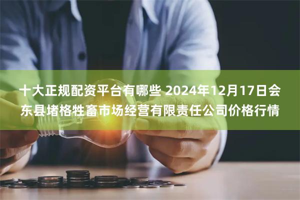 十大正规配资平台有哪些 2024年12月17日会东县堵格牲畜市场经营有限责任公司价格行情