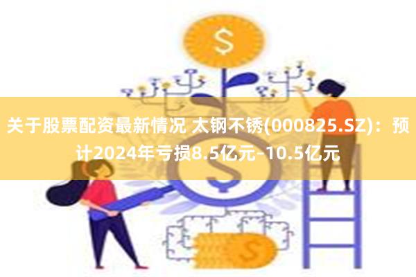 关于股票配资最新情况 太钢不锈(000825.SZ)：预计2024年亏损8.5亿元–10.5亿元