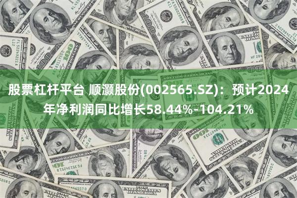 股票杠杆平台 顺灏股份(002565.SZ)：预计2024年净利润同比增长58.44%-104.21%