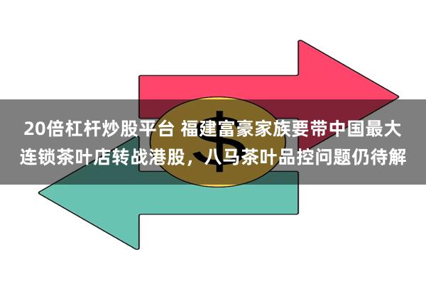 20倍杠杆炒股平台 福建富豪家族要带中国最大连锁茶叶店转战港股，八马茶叶品控问题仍待解