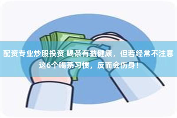 配资专业炒股投资 喝茶有益健康，但若经常不注意这6个喝茶习惯，反而会伤身！