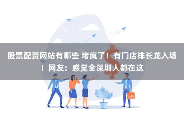 股票配资网站有哪些 堵疯了！有门店排长龙入场！网友：感觉全深圳人都在这