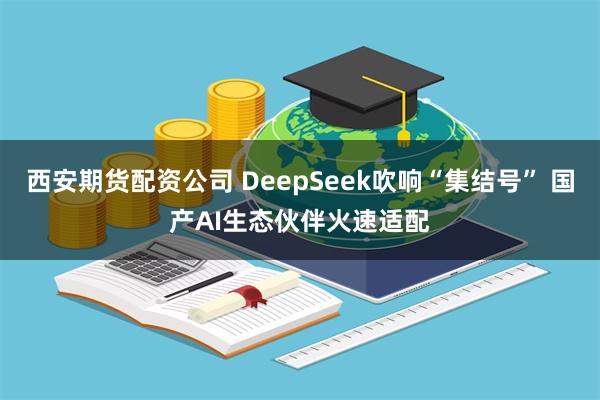 西安期货配资公司 DeepSeek吹响“集结号” 国产AI生态伙伴火速适配