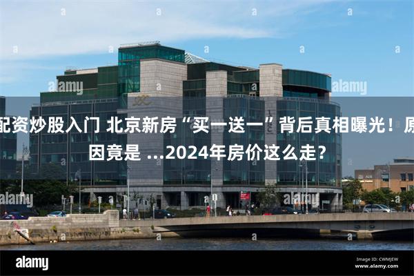 配资炒股入门 北京新房“买一送一”背后真相曝光！原因竟是 ...2024年房价这么走？