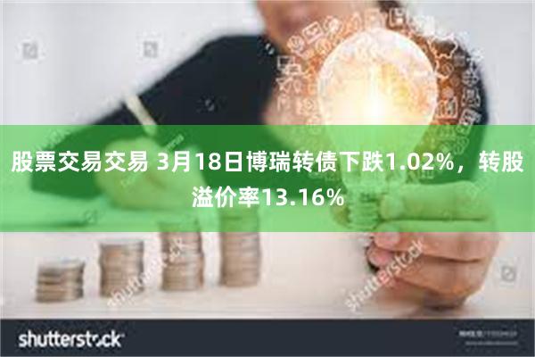 股票交易交易 3月18日博瑞转债下跌1.02%，转股溢价率13.16%