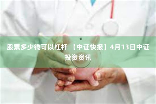 股票多少钱可以杠杆 【中证快报】4月13日中证投资资讯